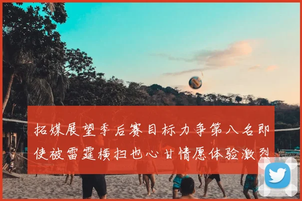 拓媒展望季后赛目标力争第八名即使被雷霆横扫也心甘情愿体验激烈竞争
