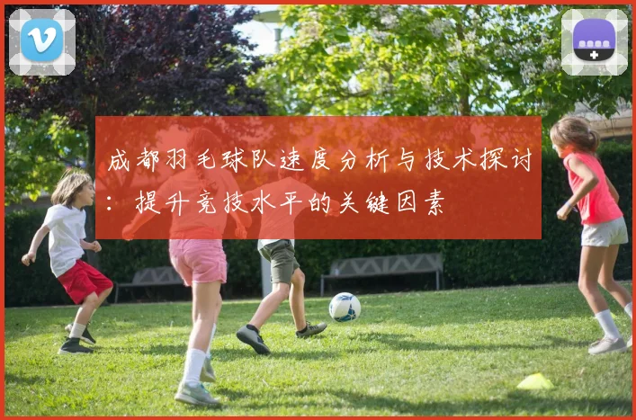 成都羽毛球队速度分析与技术探讨：提升竞技水平的关键因素
